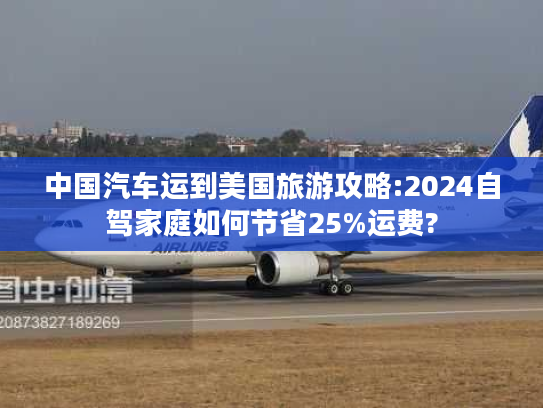 中国汽车运到美国旅游攻略:2024自驾家庭如何节省25%运费?