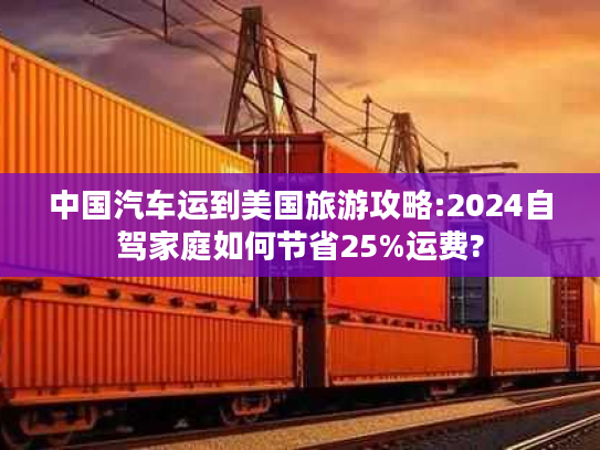 中国汽车运到美国旅游攻略:2024自驾家庭如何节省25%运费?