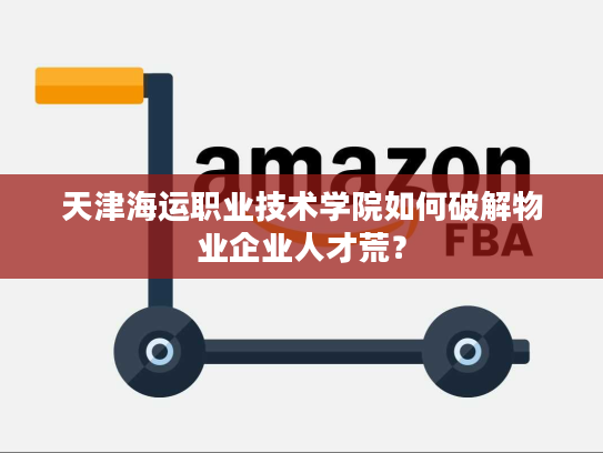 天津海运职业技术学院如何破解物业企业人才荒? 天津海运职业技术学院如何破解物业企业人才荒?