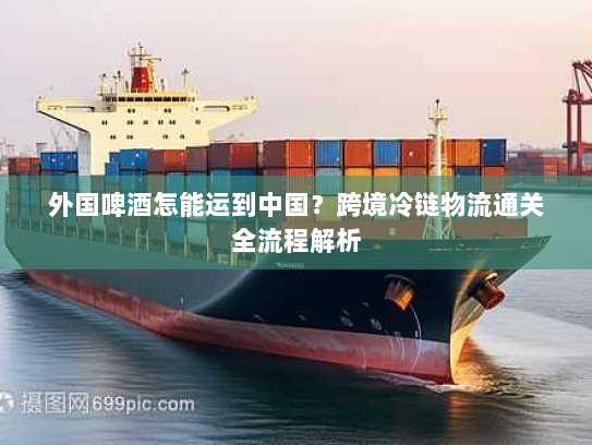 外国啤酒怎能运到中国?跨境冷链物流通关全流程解析 外国啤酒怎能运到中国?跨境冷链物流通关全流程解析