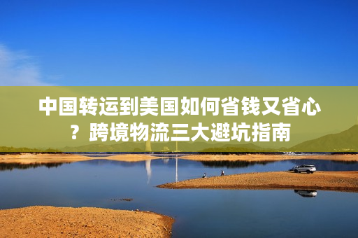中国转运到美国如何省钱又省心？跨境物流三大避坑指南