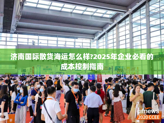 济南国际散货海运怎么样?2025年企业必看的成本控制指南