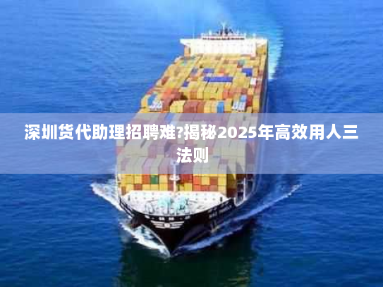 深圳货代助理招聘难?揭秘2025年高效用人三法则 深圳货代助理招聘难?揭秘2025年高效用人三法则