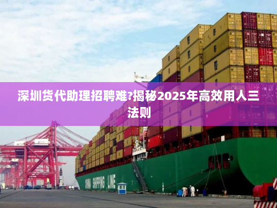 深圳货代助理招聘难?揭秘2025年高效用人三法则 深圳货代助理招聘难?揭秘2025年高效用人三法则