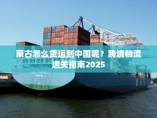蒙古怎么货运到中国呢？跨境物流通关指南2025