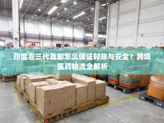 印度吉三代直邮怎么保证时效与安全?跨境医药物流全解析 印度吉三代直邮怎么保证时效与安全?跨境医药物流全解析