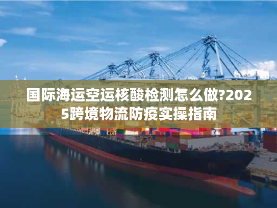 国际海运空运核酸检测怎么做?2025跨境物流防疫实操指南