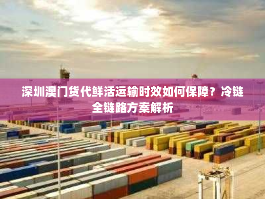 深圳澳门货代鲜活运输时效如何保障?冷链全链路方案解析 深圳澳门货代鲜活运输时效如何保障?冷链全链路方案解析