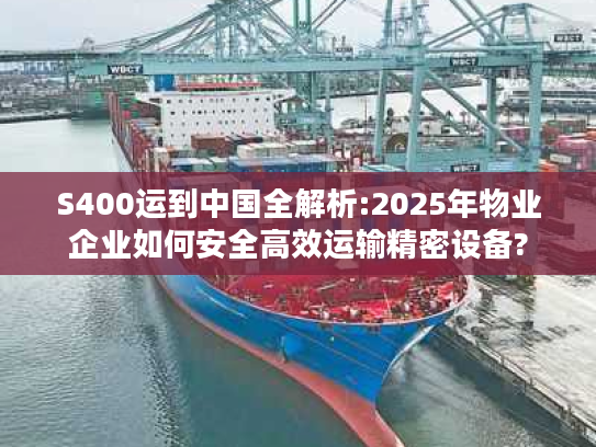 S400运到中国全解析:2025年物业企业如何安全高效运输精密设备?