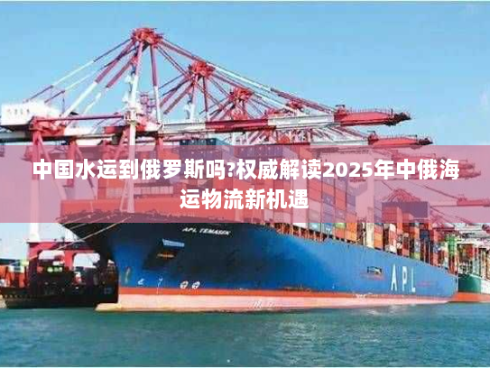 中国水运到俄罗斯吗?权威解读2025年中俄海运物流新机遇