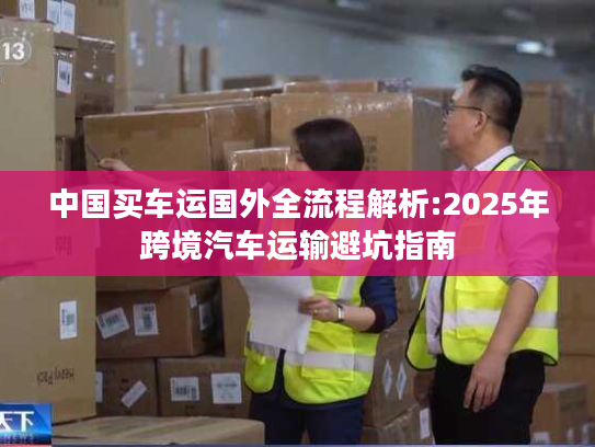 中国买车运国外全流程解析:2025年跨境汽车运输避坑指南