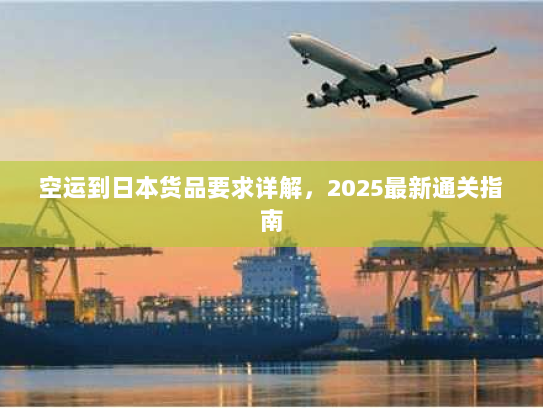 空运到日本货品要求详解,2025最新通关指南 空运到日本货品要求详解,2025最新通关指南