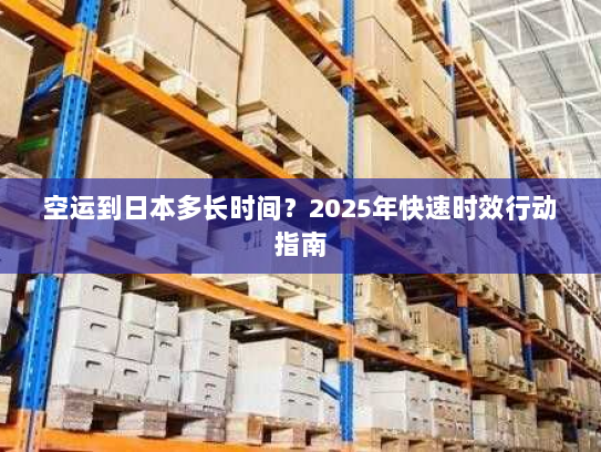 空运到日本多长时间?2025年快速时效行动指南 空运到日本多长时间?2025年快速时效行动指南