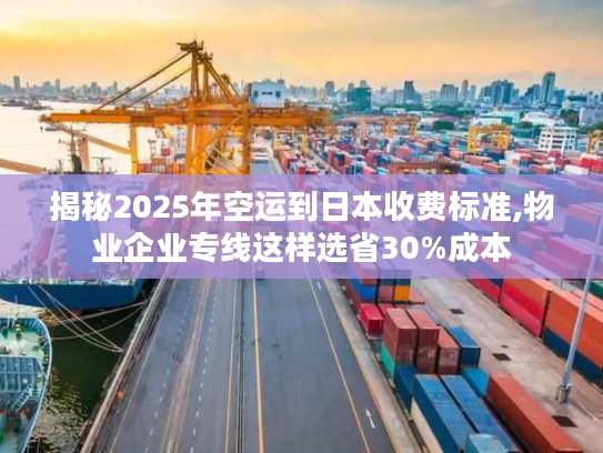 揭秘2025年空运到日本收费标准,物业企业专线这样选省30%成本