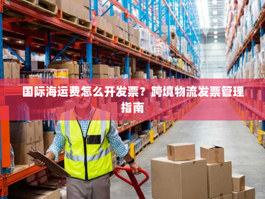 国际海运费怎么开发票?跨境物流发票管理指南 国际海运费怎么开发票?跨境物流发票管理指南