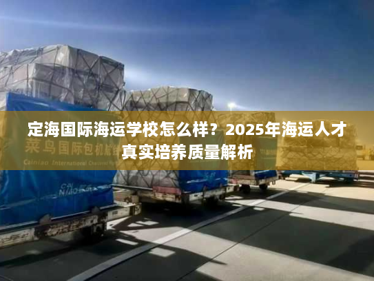 定海国际海运学校怎么样?2025年海运人才真实培养质量解析 定海国际海运学校怎么样?2025年海运人才真实培养质量解析