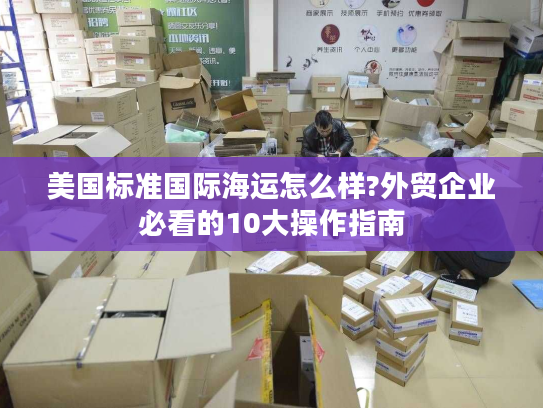 美国标准国际海运怎么样?外贸企业必看的10大操作指南