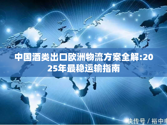 中国酒类出口欧洲物流方案全解:2025年最稳运输指南