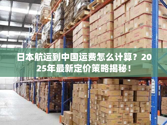 日本航运到中国运费怎么计算？2025年最新定价策略揭秘！