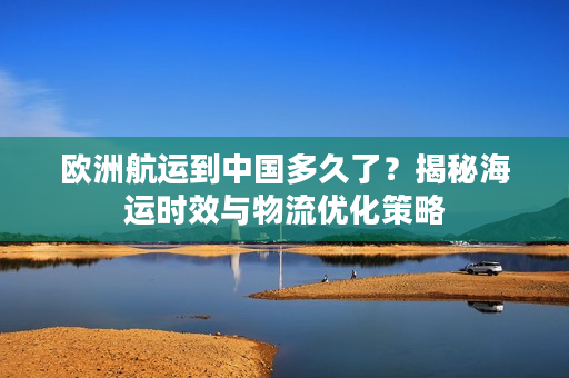 欧洲航运到中国多久了？揭秘海运时效与物流优化策略