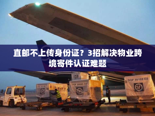 直邮不上传身份证?3招解决物业跨境寄件认证难题 直邮不上传身份证?3招解决物业跨境寄件认证难题