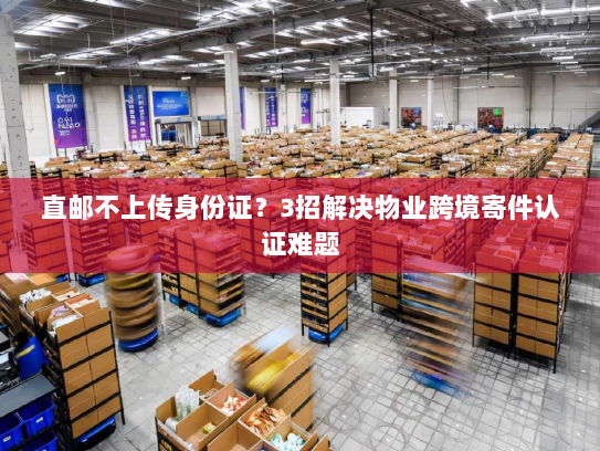 直邮不上传身份证?3招解决物业跨境寄件认证难题 直邮不上传身份证?3招解决物业跨境寄件认证难题