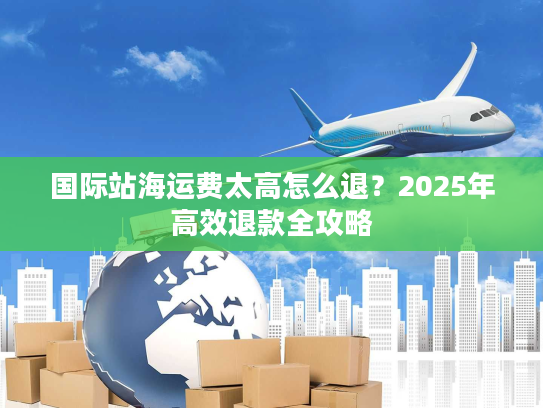 国际站海运费太高怎么退？2025年高效退款全攻略
