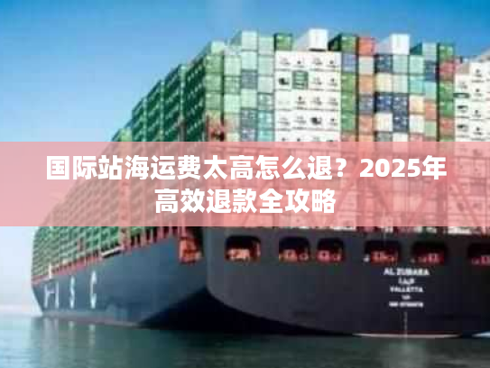 国际站海运费太高怎么退？2025年高效退款全攻略