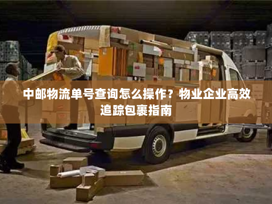 中邮物流单号查询怎么操作？物业企业高效追踪包裹指南