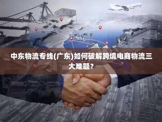 中东物流专线(广东)如何破解跨境电商物流三大难题? 中东物流专线(广东)如何破解跨境电商物流三大难题?