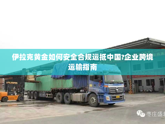 伊拉克黄金如何安全合规运抵中国?企业跨境运输指南