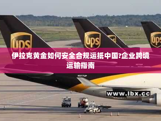 伊拉克黄金如何安全合规运抵中国?企业跨境运输指南