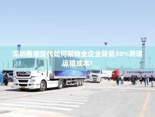 深圳香港货代如何帮物业企业降低30%跨境运输成本?