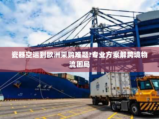 瓷器空运到欧洲采购难题?专业方案解跨境物流困局