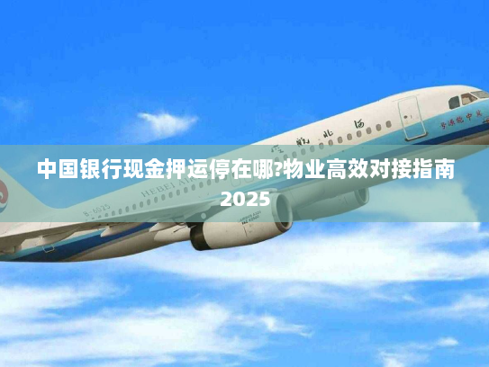 中国银行现金押运停在哪?物业高效对接指南2025 中国银行现金押运停在哪?物业高效对接指南2025