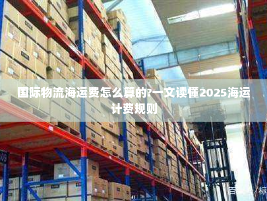 国际物流海运费怎么算的?一文读懂2025海运计费规则 国际物流海运费怎么算的?一文读懂2025海运计费规则