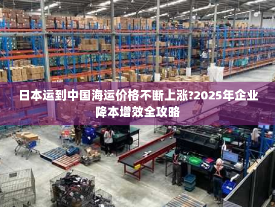 日本运到中国海运价格不断上涨?2025年企业降本增效全攻略