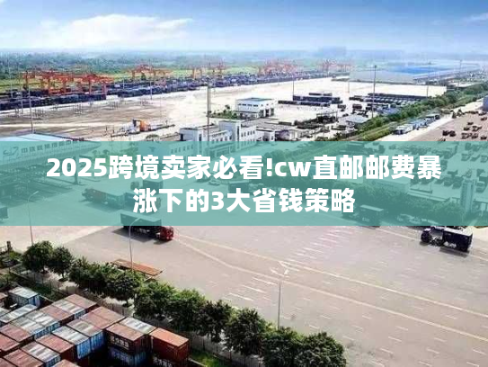 2025跨境卖家必看!cw直邮邮费暴涨下的3大省钱策略