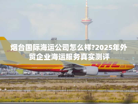 烟台国际海运公司怎么样?2025年外贸企业海运服务真实测评