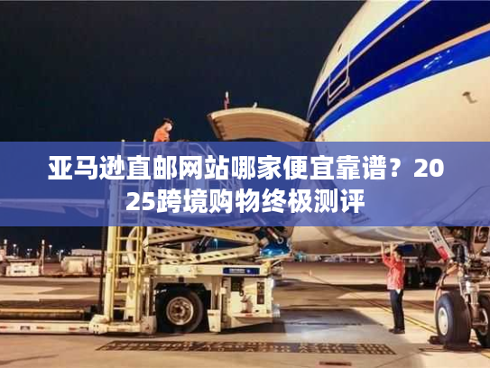 亚马逊直邮网站哪家便宜靠谱？2025跨境购物终极测评