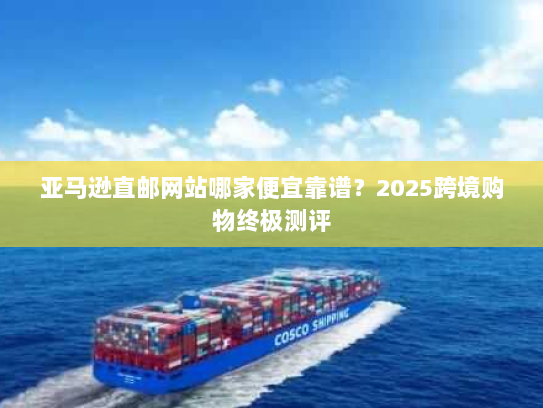 亚马逊直邮网站哪家便宜靠谱？2025跨境购物终极测评
