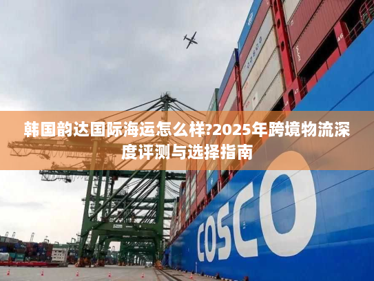 韩国韵达国际海运怎么样?2025年跨境物流深度评测与选择指南 韩国韵达国际海运怎么样?2025年跨境物流深度评测与选择指南