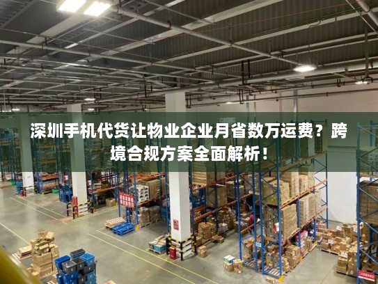 深圳手机代货让物业企业月省数万运费?跨境合规方案全面解析! 深圳手机代货让物业企业月省数万运费?跨境合规方案全面解析!