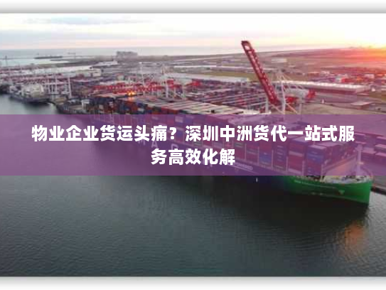 物业企业货运头痛?深圳中洲货代一站式服务高效化解 物业企业货运头痛?深圳中洲货代一站式服务高效化解