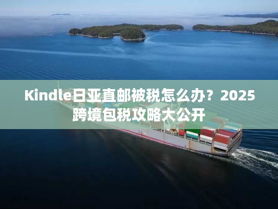 Kindle日亚直邮被税怎么办？2025跨境包税攻略大公开