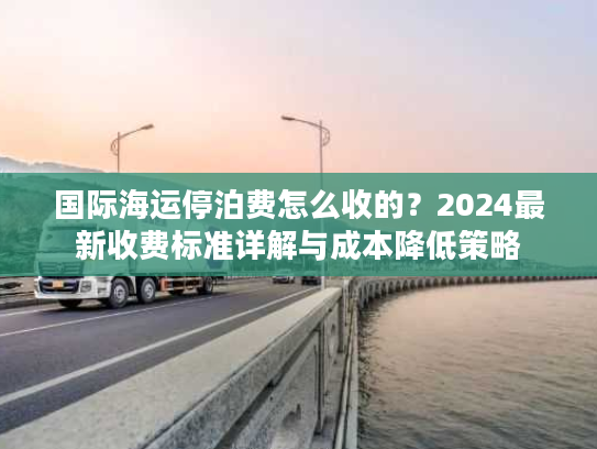 国际海运停泊费怎么收的？2024最新收费标准详解与成本降低策略