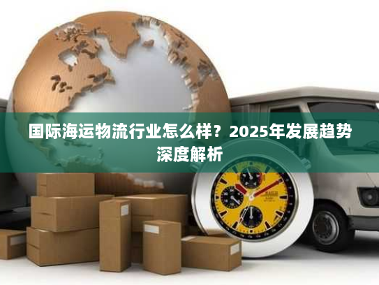 国际海运物流行业怎么样？2025年发展趋势深度解析