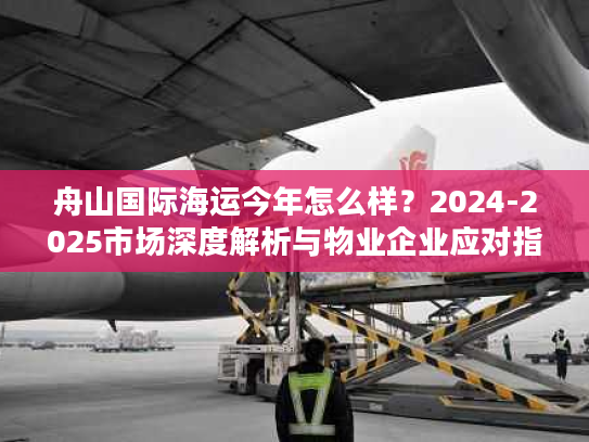 舟山国际海运今年怎么样？2024-2025市场深度解析与物业企业应对指南