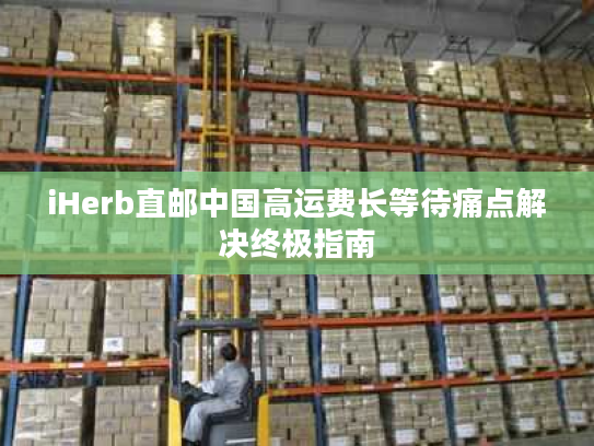iHerb直邮中国高运费长等待痛点解决终极指南 iHerb直邮中国高运费长等待痛点解决终极指南