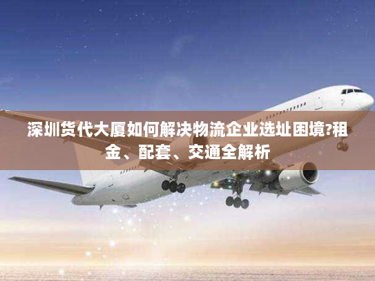 深圳货代大厦如何解决物流企业选址困境?租金、配套、交通全解析